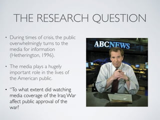 THE RESEARCH QUESTION
• During times of crisis, the public
overwhelmingly turns to the
media for information
(Hetherington, 1996).
• The media plays a hugely
important role in the lives of
the American public.
• “To what extent did watching
media coverage of the Iraq War
affect public approval of the
war?
 