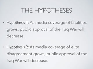 THE HYPOTHESES
• Hypothesis 1: As media coverage of fatalities
grows, public approval of the Iraq War will
decrease.
• Hypothesis 2: As media coverage of elite
disagreement grows, public approval of the
Iraq War will decrease.
 