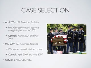 CASE SELECTION
• April 2004: 131 American fatalities
• Pres. George W. Bush’s approval
rating is higher than in 2007.
• Controls: March 2004 and May
2004
• May 2007: 123 American fatalities
• War wanes on and fatalities mount.
• Controls:April 2007 and June 2007
• Networks:ABC, CBS, NBC
 