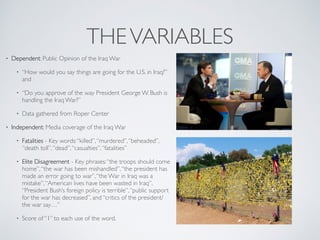 THEVARIABLES
• Dependent: Public Opinion of the Iraq War
• “How would you say things are going for the U.S. in Iraq?”
and
• “Do you approve of the way President George W. Bush is
handling the Iraq War?”
• Data gathered from Roper Center
• Independent: Media coverage of the Iraq War
• Fatalities - Key words:“killed”,“murdered”,“beheaded”,
“death toll”,“dead”,“casualties”,“fatalities”
• Elite Disagreement - Key phrases:“the troops should come
home”,“the war has been mishandled”,“the president has
made an error going to war”,“the War in Iraq was a
mistake”,“American lives have been wasted in Iraq”,
“President Bush’s foreign policy is terrible”,“public support
for the war has decreased”, and “critics of the president/
the war say…”
• Score of “1” to each use of the word.
 