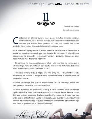 11
Traducido por Shadowy
Corregido por dark&rose

C

ondujimos en silencio durante unos pocos minutos mientras hacíamos
nuestro camino por la avenida principal. Las calles estaban abarrotadas con
personas que estaban fuera pasando un buen rato. Envolví mis brazos

alrededor de mi cintura deseando haber cenado antes de beber.
—¿Te divertiste? —preguntó el Sr. Honor, mientras los músculos se flexionaban al
apretar su mandíbul—respondí, con más ímpetu del necesario. Él miró al frente
optando por no responder—. ¿A dónde vamos? —pregunté, después de unos
pocos minutos más de silencio incómodo.
—De regreso a mi casa, necesitas comer algo —dijo mientras me miraba por el
rabillo del ojo. Pensé en protestar, pero estaba muriéndome de hambre. Sabía que
mi tía no tendría mucho de comida en su casa.
—Tengo que llamar a mi tía. Si llega a casa y no estoy allí… —dije, mientras sacaba
mi teléfono del bolsillo. Él alargó la mano poniéndola sobre el teléfono antes de
que pudiera marcar.
—Envíale un mensaje. Dile que vas a quedarte en casa de una amiga. No se verá
bien que estés pasando el rato con tu profesor.
Me miró, esperando mi aprobación. Asentí y él retiró su mano. Envié un mensaje
rápido haciéndole saber que estaba pasando la noche con Becka. Siempre podría
decir que tuvimos un cambio de planes cuando el Sr. Honor me llevara a casa más
tarde. Deslicé el teléfono de vuelta en mis jeans, justo cuando llegábamos al viejo
almacén. Estacionó el auto y se quedó sentado por un momento, pensando en algo
más. Fuera lo que fuera, no lo compartió conmigo.

41

 