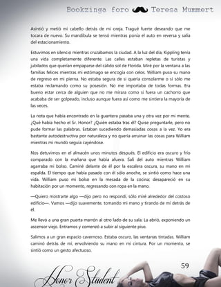 Asintió y metió mi cabello detrás de mi oreja. Tragué fuerte deseando que me
tocara de nuevo. Su mandíbula se tensó mientras ponía el auto en reversa y salía
del estacionamiento.
Estuvimos en silencio mientras cruzábamos la ciudad. A la luz del día, Kippling tenía
una vida completamente diferente. Las calles estaban repletas de turistas y
jubilados que querían empaparse del cálido sol de Florida. Miré por la ventana a las
familias felices mientras mi estómago se encogía con celos. William puso su mano
de regreso en mi pierna. No estaba segura de si quería consolarme o si sólo me
estaba reclamando como su posesión. No me importaba de todas formas. Era
bueno estar cerca de alguien que no me mirara como si fuera un cachorro que
acababa de ser golpeado, incluso aunque fuera así como me sintiera la mayoría de
las veces.
La nota que había encontrado en la guantera pasaba una y otra vez por mi mente.
¿Qué había hecho el Sr. Honor? ¿Quién estaba tras él? Quise preguntarle, pero no
pude formar las palabras. Estaban sucediendo demasiadas cosas a la vez. Yo era
bastante autodestructiva por naturaleza y no quería arruinar las cosas para William
mientras mi mundo seguía cayéndose.
Nos detuvimos en el almacén unos minutos después. El edificio era oscuro y frío
comparado con la mañana que había afuera. Salí del auto mientras William
agarraba mi bolso. Caminé delante de él por la escalera oscura, su mano en mi
espalda. El tiempo que había pasado con él sólo anoche, se sintió como hace una
vida. William puso mi bolso en la mesada de la cocina; desapareció en su
habitación por un momento, regresando con ropa en la mano.
—Quiero mostrarte algo —dijo pero no respondí, sólo miré alrededor del costoso
edificio—. Vamos —dijo suavemente, tomando mi mano y tirando de mí detrás de
él.
Me llevó a una gran puerta marrón al otro lado de su sala. La abrió, exponiendo un
ascensor viejo. Entramos y comenzó a subir al siguiente piso.
Salimos a un gran espacio cavernoso. Estaba oscuro, las ventanas tintadas. William
caminó detrás de mí, envolviendo su mano en mi cintura. Por un momento, se
sintió como un gesto afectuoso.

59

 