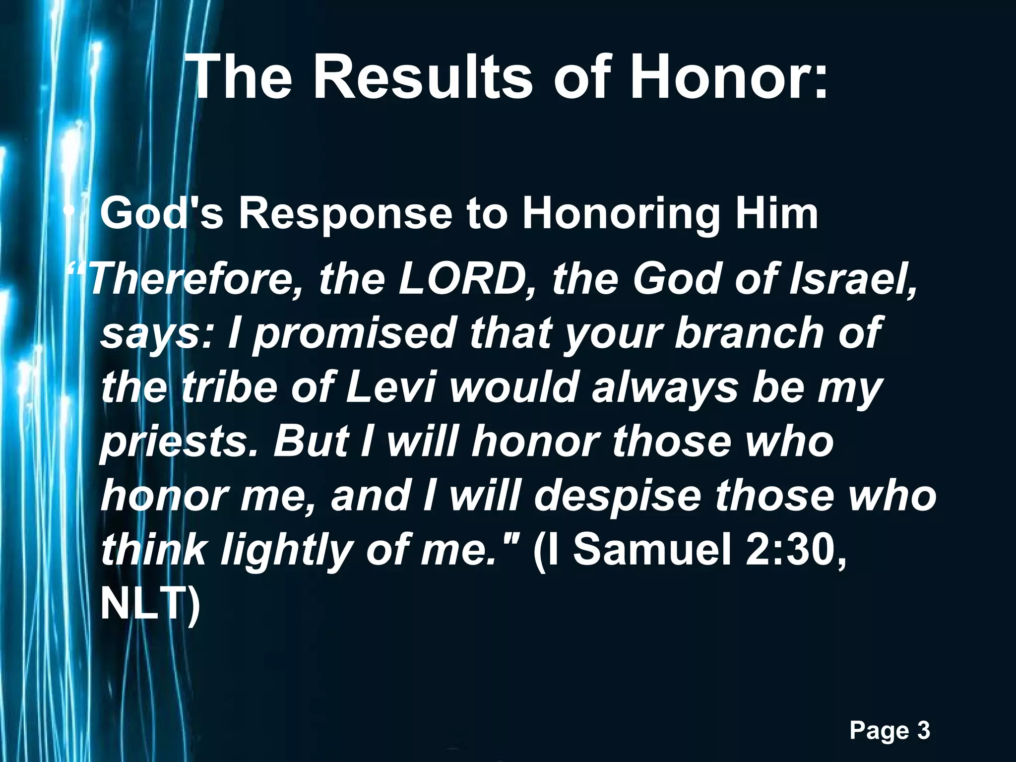 Page 3
The Results of Honor:
• God's Response to Honoring Him
“Therefore, the LORD, the God of Israel,
says: I promised that your branch of
the tribe of Levi would always be my
priests. But I will honor those who
honor me, and I will despise those who
think lightly of me." (I Samuel 2:30,
NLT)
 