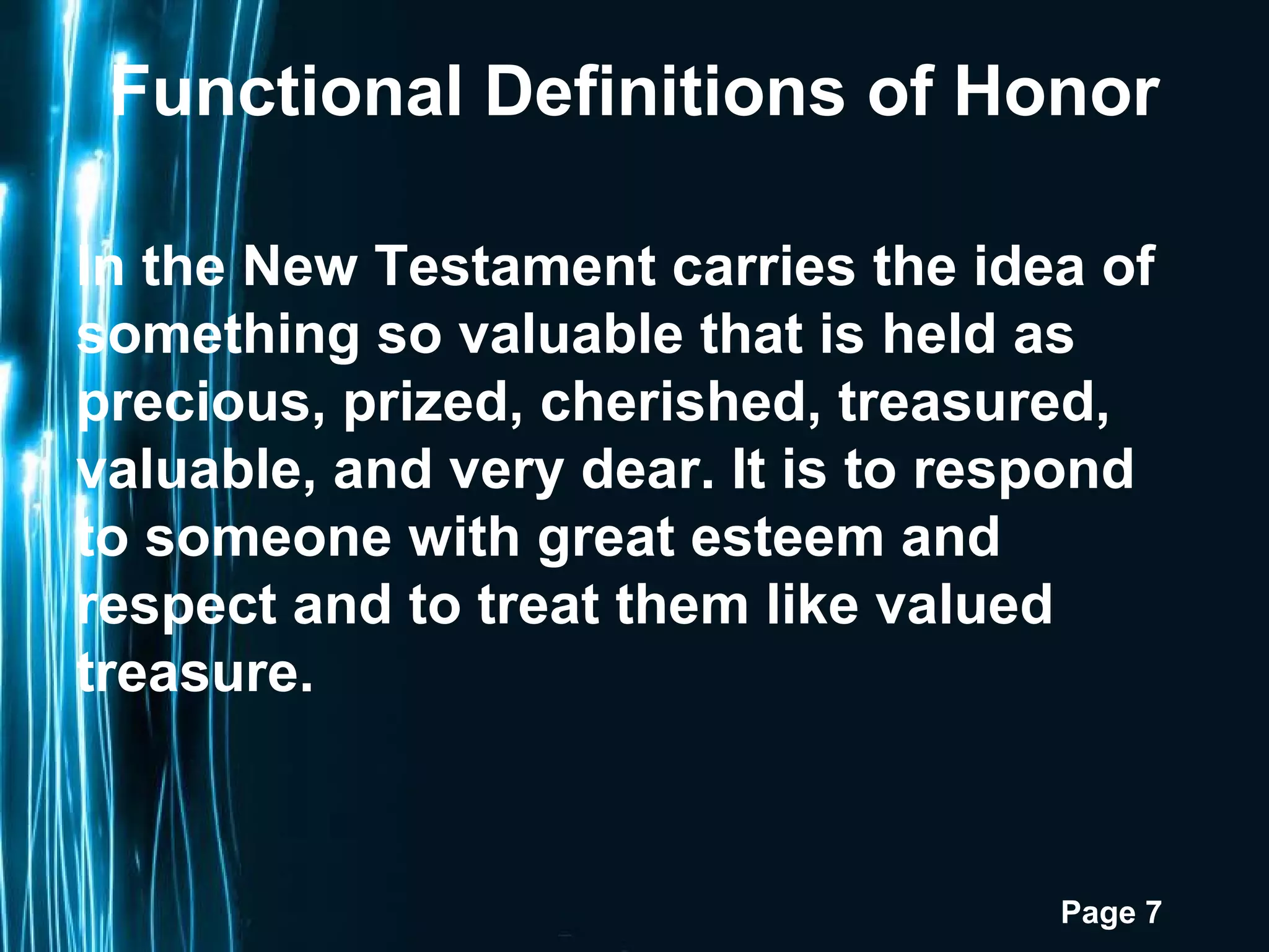 Page 7
Functional Definitions of Honor
In the New Testament carries the idea of
something so valuable that is held as
precious, prized, cherished, treasured,
valuable, and very dear. It is to respond
to someone with great esteem and
respect and to treat them like valued
treasure.
 
