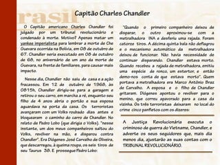 Capitão Charles Chandler
  O Capitão americano Charles Chandler foi             “Quando o primeiro companheiro deixou de
julgado por um tribunal revolucionário e             disparar, o outro aproximou-se com a
condenado à morte. Motivo? Apenas matar um           metralhadora INA e desferiu uma rajada. Foram
yankee imperialista para lembrar a morte de Che      catorze tiros. A décima quinta bala não deflagrou
Guevara ocorrida na Bolívia, em 08 de outubro de     e o mecanismo automático da metralhadora
67. Chandler seria executado em 08 de outubro        deixou de funcionar. Não havia necessidade de
de 68, no aniversário de um ano da morte de          continuar disparando. Chandler estava morto.
Guevara, na frente de familiares, para causar mais   Quando recebeu a rajada de metralhadora, emitiu
impacto.                                             uma espécie de ronco, um estertor, e então
                                                     demo-nos conta de que estava morto“. Quem
   Nesse dia, Chandler não saiu de casa e a ação
                                                     portava a metralhadora era Marco Antônio Braz
fracassou. Em 12 de outubro de 1968, às
                                                     de Carvalho. A esposa e o filho de Chandler
0815h, Chandler dirigiu-se para a garagem e
                                                     gritaram. Diógenes apontou o revólver para o
retirou o seu carro, em marcha a ré, enquanto seu
                                                     menino, que correu apavorado para a casa da
filho de 4 anos abria o portão e sua esposa
                                                     vizinha. Os três terroristas deixaram no local do
aguardava na porta da casa. Os terroristas
                                                     crime cinco panfletos com os dizeres:
avançaram com um Volks roubado dias antes e
bloquearam o caminho do carro de Chandler. No
relato de Pedro Lobo (que dirigia o Volks). "nesse    A Justiça Revolucionária executa o
instante, um dos meus companheiros saltou do          criminoso de guerra do Vietname, Chandler, e
Volks, revólver na mão, e disparou contra             adverte os seus seguidores que, mais dia
Chandler". Era Diógenes José Carvalho de Oliveira,    menos dia, ajustarão as suas contas com o
que descarregou, à queima roupa, os seis tiros de     TRIBUNAL REVOLUCIONÁRIO.
seu Taurus 38. E prossegue Pedro Lobo:
 