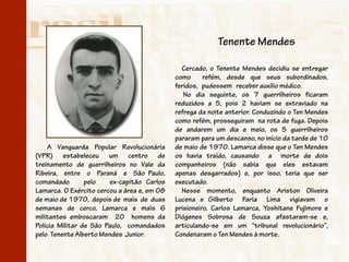 Tenente Mendes

                                               Cercado, o Tenente Mendes decidiu se entregar
                                             como      refém, desde que seus subordinados,
                                             feridos, pudessem receber auxílio médico.
                                                No dia seguinte, os 7 guerrilheiros ficaram
                                             reduzidos a 5, pois 2 haviam se extraviado na
                                             refrega da noite anterior. Conduzindo o Ten Mendes
                                             como refém, prosseguiram na rota de fuga. Depois
                                             de andarem um dia e meio, os 5 guerrilheiros
                                             pararam para um descanso, no início da tarde de 10
    A Vanguarda Popular Revolucionária       de maio de 1970. Lamarca disse que o Ten Mendes
(VPR) estabeleceu um centro de               os havia traído, causando a morte de dois
treinamento de guerrilheiros no Vale da      companheiros (não sabia que eles estavam
Ribeira, entre o Paraná e São Paulo,         apenas desgarrados) e, por isso, teria que ser
comandado        pelo   ex-capitão Carlos    executado.
Lamarca. O Exército cercou a área e, em 08     Nesse momento, enquanto Ariston Oliveira
de maio de 1970, depois de mais de duas      Lucena e Gilberto Faria Lima vigiavam o
semanas de cerco, Lamarca e mais 6           prisioneiro, Carlos Lamarca, Yoshitane Fujimore e
militantes emboscaram 20 homens da           Diógenes Sobrosa de Souza afastaram-se e,
Polícia Militar de São Paulo, comandados     articulando-se em um “tribunal revolucionário”,
pelo Tenente Alberto Mendes Junior.          Condenaram o Ten Mendes à morte.
 