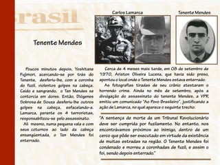 Carlos Lamarca                     Tenente Mendes




      Tenente Mendes


   Poucos minutos depois, Yoshitane        Cerca de 4 meses mais tarde, em 08 de setembro de
Fujimori, acercando-se por trás do      1970, Ariston Oliveira Lucena, que havia sido preso,
Tenente, desferiu-lhe, com a coronha    apontou o local onde o Tenente Mendes estava enterrado.
                                   .
do fuzil, violentos golpes na cabeça.      As fotografias tiradas de seu crânio atestaram o
Caído e sangrando, o Ten Mendes se      horrendo crime. Ainda no mês de setembro, após a
contorcia em dores. Então, Diógenes     divulgação do assassinato do tenente Mendes, a VPR
Sobrosa de Souza desferiu-lhe outros    emitiu um comunicado “Ao Povo Brasileiro”, justificando a
golpes na cabeça, esfacelando-a.        ação de Lamarca, no qual aparece o seguinte trecho:
Lamarca, perante os 4 terroristas,
responsabilizou-se pelo assassinato.    “A sentença de morte de um Tribunal Revolucionário
  Ali mesmo, numa pequena vala e com    deve ser cumprida por fuzilamento. No entanto, nos
seus coturnos ao lado da cabeça         encontrávamos próximos ao inimigo, dentro de um
ensangüentada, o Ten Mendes foi         cerco que pôde ser executado em virtude da existência
enterrado.                              de muitas estradas na região. O Tenente Mendes foi
                                        condenado e morreu a coronhadas de fuzil, e assim o
                                        foi, sendo depois enterrado.”
 