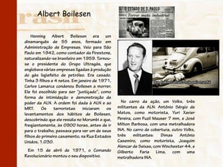 Albert Boilesen

    Henning Albert Boilesen era um
dinamarquês de 55 anos, formado em
Administração de Empresas. Veio para São
Paulo em 1942, como contador da Firestone,
naturalizando-se brasileiro em 1959. Tornou-
se o presidente do Grupo Ultragás, que
englobava várias empresas ligadas à produção
do gás liqüefeito de petróleo. Era casado.
Tinha 3 filhos e 4 netos. Em janeiro de 1971,
Carlos Lamarca condenou Boilesen a morrer.
Ele foi escolhido para ser “justiçado”, como
forma de intimidação e demonstração de
poder da ALN. A ordem foi dada à ALN e ao         No carro da ação, um Volks, três
MRT.      Os    terroristas    iniciaram   os   militantes da ALN: Antônio Sérgio de
levantamentos dos hábitos de Boilesen,          Matos, como motorista, Yuri Xavier
descobrindo que ele residia no Morumbi e que,   Pereira, com Fuzil Mauser 7 mm, e José
freqüentemente, às 0900 horas, antes de ir      Milton Barbosa, com uma metralhadora
para o trabalho, passava para ver um de seus    INA. No carro de cobertura, outro Volks,
filhos do primeiro casamento, na Rua Estados    três     militantes:  Dimas     Antônio
Unidos, 1.030.                                  Casemiro, como motorista, Joaquim
                                                Alencar de Seixas, com Winchester 44, e
 Em 15 de abril de 1971, o Comando              Gilberto Faria Lima, com uma
Revolucionário montou o seu dispositivo.        metralhadora INA.
 