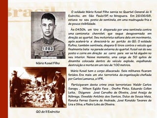 O soldado Mário Kosel Filho servia no Quartel General do II
                    Exército, em São Paulo/SP, no Ibirapuera. Em 26/06/68,
                    estava no seu posto de sentinela, em uma madrugada fria e
                    de pouca visibilidade.
                      Às 0430h, um tiro é disparado por uma sentinela contra
                    uma camioneta chevrolet que segue desgovernada em
                    direção ao quartel. Seu motorista saltara dela em movimento,
                    após acelerá-la e direcioná-la ao portão do QG. O soldado
                    Rufino, também sentinela, dispara 6 tiros contra o veículo que
                    finalmente bate na parede externa do quartel. Kozel sai do seu
                    posto e corre em direção ao carro para ver se há alguém no
                    seu interior. Nesse momento, uma carga de 50 quilos de
                    dinamite colocada dentro do veículo explode, espalhando
Mário Kosel Filho
                    destruição e morte em um raio de 100 metros.
                      Mário Kosel tem o corpo dilacerado. Seis militares ficaram
                    feridos. Era mais um ato terrorista da organização chefiada
                    por Carlos Lamarca, a VPR.
                       Participaram deste crime onze terroristas: Waldir Carlos
                    Sarapu , Wilson Egídio Fava , Onofre Pinto, Eduardo Collen
                    Leite, Diógenes José Carvalho de Oliveira, José Araújo de
                    Nóbrega, Oswaldo Antônio dos Santos, Dulce de Souza Maia,
                    Renata Ferraz Guerra de Andrade, José Ronaldo Tavares de
                    Lira e Silva, e Pedro Lobo de Oliveira.

QG do II Exército
 