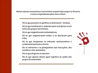 Muitos desses assassinos e terroristas ocupam hoje cargos no Governo
               e nunca responderam pelos seus crimes.



      Há os que puxaram os gatilhos ou detonaram bombas;
      Há os que assaltaram e roubaram para si próprios ou em
      nome dos grupos terroristas;
      Há os que seqüestraram embaixadores;
      Há os que seqüestraram aviões e os desviaram para
      Cuba;
      Há os que integraram os tribunais revolucionários e
      condenaram pessoas à morte;
      Há os mentores e os planejadores das execuções, dos
      assaltos e dos atentados;
      Há os que dirigiram os veículos;
      Há os que apenas deram apoio logístico às ações dos
      grupos de extermínio.
 