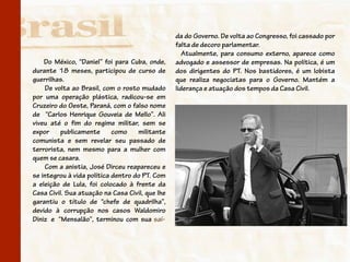 da do Governo. De volta ao Congresso, foi cassado por
                                                 falta de decoro parlamentar.
                                                    Atualmente, para consumo externo, aparece como
    Do México, “Daniel” foi para Cuba, onde,     advogado e assessor de empresas. Na política, é um
durante 18 meses, participou de curso de         dos dirigentes do PT. Nos bastidores, é um lobista
guerrilhas.                                      que realiza negociatas para o Governo. Mantém a
    De volta ao Brasil, com o rosto mudado       liderança e atuação dos tempos da Casa Civil.
por uma operação plástica, radicou-se em
Cruzeiro do Oeste, Paraná, com o falso nome
de “Carlos Henrique Gouveia de Mello”. Ali
viveu até o fim do regime militar, sem se
expor     publicamente      como    militante
comunista e sem revelar seu passado de
terrorista, nem mesmo para a mulher com
quem se casara.
    Com a anistia, José Dirceu reapareceu e
se integrou à vida política dentro do PT. Com
a eleição de Lula, foi colocado à frente da
Casa Civil. Sua atuação na Casa Civil, que lhe
garantiu o título de “chefe de quadrilha”,
devido à corrupção nos casos Waldomiro
Diniz e “Mensalão”, terminou com sua saí-
 