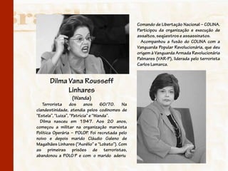 Comando de Libertação Nacional – COLINA.
                                                 Participou da organização e execução de
                                                 assaltos, seqüestros e assassinatos.
                                                   Acompanhou a fusão do COLINA com a
                                                 Vanguarda Popular Revolucionária, que deu
                                                 origem à Vanguarda Armada Revolucionária
                                                 Palmares (VAR-P), liderada pelo terrorista
                                                 Carlos Lamarca.


      Dilma Vana Rousseff
            Linhares
                  (Wanda)
   Terrorista dos anos 60/70. Na
clandestinidade, atendia pelos codinomes de
“Estela”, “Luiza”, “Patrícia” e “Wanda”.
  Dilma nasceu em 1947. Aos 20 anos,
começou a militar na organização marxista
Política Operária – POLOP. Foi recrutada pelo
noivo e depois marido Cláudio Galeno de
Magalhães Linhares (“Aurélio” e “Lobato”). Com
as primeiras prisões de terroristas,
abandonou a POLO P e com o marido aderiu
 
