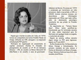 Adhemar de Barros. Foi presa em 1970
                                                     e condenada por terrorismo em três
                                                     processos. Após a sua prisão, a VAR e a
                                                     COLINA tiveram diversos reveses, em
                                                     decorrência        das        informações
                                                     repassadas por Dilma, que nada sofreu
                                                     além do abatimento psicológico
                                                     resultante da sua prisão no Presídio
                                                     Tiradentes.
                                                        Em depoimento ao “Tortura Nunca
                                                     Mais”, Dilma tenta justificar-se,
                                                     bravateando que foi torturada durante
                                                     22 dias, relato improvável pois foi
                                                     libertada sem qualquer lesão ou seqüela,
  Depois que o marido se asilou em Cuba, em 1970,    e muito bem de saúde.
tornou-se companheira de Carlos Franklin Paixão de      Depois da anistia, militou durante
Araújo, militante da VAR, advogado e ex-deputado     algum tempo no PDT, para ingressar,
estadual pelo PDT gaúcho.                            depois, no PT, em 2001.
  Participou da organização do assassinato do           No Rio Grande do Sul, foi Secretária de
capitão americano Charles R. Chandler, do            Minas, Energia e Comunicações. No
planejamento do assalto ao 4º RI em Quitaúna         primeiro mandato de Lula, esteve à
(Osasco – SP), do assalto ao Banco Mercantil SA      frente do Ministério de Minas e Energia.
(São Paulo) e do assalto à casa do governador        É hoje ´Ministra Chefe da Casa Civil, onde
                                                     sucedeu José Dirceu.
 