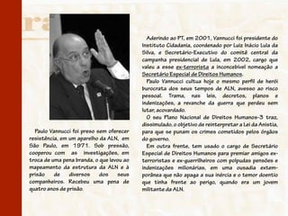 Aderindo ao PT, em 2001, Vannucci foi presidente do
                                           Instituto Cidadania, coordenado por Luiz Inácio Lula da
                                           Silva, e Secretário-Executivo do comitê central da
                                           campanha presidencial de Lula, em 2002, cargo que
                                           valeu a esse ex-terrorista a inconcebível nomeação a
                                           Secretário Especial de Direitos Humanos.
                                             Paulo Vannucci cultua hoje o mesmo perfil de herói
                                           burocrata dos seus tempos de ALN, avesso ao risco
                                           pessoal. Trama, nas leis, decretos, planos e
                                           indenizações, a revanche da guerra que perdeu sem
                                           lutar, acovardado.
                                             O seu Plano Nacional de Direitos Humanos-3 traz,
                                           dissimulado, o objetivo de reinterpretar a Lei da Anistia,
  Paulo Vannucci foi preso sem oferecer    para que se punam os crimes cometidos pelos órgãos
resistência, em um aparelho da ALN, em     do governo.
São Paulo, em 1971. Sob pressão,             Em outra frente, tem usado o cargo de Secretário
cooperou com as investigações, em          Especial de Direitos Humanos para premiar amigos ex-
troca de uma pena branda, o que levou ao   terroristas e ex-guerrilheiros com polpudas pensões e
mapeamento da estrutura da ALN e à         indenizações milionárias, em uma ousadia extem-
prisão    de    diversos    dos    seus    porânea que não apaga a sua inércia e o temor doentio
companheiros. Recebeu uma pena de          que tinha frente ao perigo, quando era um jovem
quatro anos de prisão.                     militante da ALN.
 