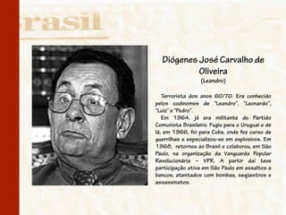 Diógenes José Carvalho de
           Oliveira
                  (Leandro)

   Terrorista dos anos 60/70. Era conhecido
pelos codinomes de “Leandro”, “Leonardo”,
“Luiz” e “Pedro”.
   Em 1964, já era militante do Partido
Comunista Brasileiro. Fugiu para o Uruguai e de
lá, em 1966, foi para Cuba, onde fez curso de
guerrilhas e especializou-se em explosivos. Em
1968, retornou ao Brasil e colaborou, em São
Paulo, na organização da Vanguarda Popular
Revolucionária – VPR. A partir daí teve
participação ativa em São Paulo em assaltos a
bancos, atentados com bombas, seqüestros e
assassinatos.
 