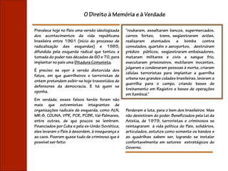 O Direito à Memória e à Verdade

Prevalece hoje no País uma versão ideologizada    “roubaram, assaltaram bancos, supermercados,
dos acontecimentos da vida republicana            carros fortes, trens, seqüestraram aviões,
brasileira entre 1961 (início do processo de      realizaram atentados a bomba contra
radicalização das esquerdas) e 1985,              consulados, quartéis e aeroportos, destruíram
difundida pela esquerda radical que tentou a      prédios públicos, seqüestraram embaixadores,
tomada do poder nas décadas de 60 e 70, para      mataram militares e civis a sangue frio,
implantar no país uma Ditadura Comunista.         executaram prisioneiros, mutilaram inocentes,
                                                  julgaram e condenaram pessoas à morte, criaram
É preciso se opor à versão distorcida dos
                                                  células terroristas para implantar a guerrilha
fatos, em que guerrilheiros e terroristas de
                                                  urbana nas grandes cidades brasileiras, levaram a
ontem pretendem exibir-se hoje travestidos de
                                                  guerrilha para o campo, criando bases de
defensores da democracia. E há quem se
                                                  treinamento em Registro e bases de operações
oponha.
                                                  em Xambioá.”
Em verdade, esses falsos heróis foram não
mais que extremistas integrantes de
organizações radicais de esquerda, como ALN,      Perderam a luta, para o bem dos brasileiros. Mas
MR-8, COLINA, VPR, PCR, PCBR, Val-Palmares,       não desistiram do poder. Beneficiados pela Lei da
entre outras, de que poucos se lembram.           Anistia, de 1979, terroristas e criminosos se
Financiados por Cuba e pela ex-União Soviética,   reintegraram à vida política do País, solidários,
eles levaram o País à desordem, à insegurança e   articulados, astutos como somente os bandos e
ao caos. Fizeram quase tudo de criminoso que é    as quadrilhas sabem ser, logrando se instalar
possível ser feito:                               confortavelmente em setores estratégicos do
                                                  Governo.
 