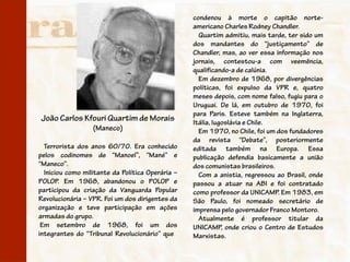 condenou à morte o capitão norte-
                                                  americano Charles Rodney Chandler.
                                                    Quartim admitiu, mais tarde, ter sido um
                                                  dos mandantes do “justiçamento” de
                                                  Chandler, mas, ao ver essa informação nos
                                                  jornais, contestou-a com veemência,
                                                  qualificando-a de calúnia.
                                                    Em dezembro de 1968, por divergências
                                                  políticas, foi expulso da VPR e, quatro
                                                  meses depois, com nome falso, fugiu para o
                                                  Uruguai. De lá, em outubro de 1970, foi
                                                  para Paris. Esteve também na Inglaterra,
João Carlos Kfouri Quartim de Morais              Itália, Iugoslávia e Chile.
                  (Maneco)                          Em 1970, no Chile, foi um dos fundadores
                                                  da revista “Debate”, posteriormente
  Terrorista dos anos 60/70. Era conhecido        editada também na Europa. Essa
pelos codinomes de “Manoel”, “Mané” e             publicação defendia basicamente a união
“Maneco”.                                         dos comunistas brasileiros.
  Iniciou como militante da Política Operária –     Com a anistia, regressou ao Brasil, onde
POLOP. Em 1968, abandonou o POLOP e               passou a atuar na ABI e foi contratado
participou da criação da Vanguarda Popular        como professor da UNICAMP. Em 1983, em
Revolucionária – VPR. Foi um dos dirigentes da    São Paulo, foi nomeado secretário de
organização e teve participação em ações          imprensa pelo governador Franco Montoro.
armadas do grupo.                                   Atualmente é professor titular da
 Em setembro de 1968, foi um dos                  UNICAMP, onde criou o Centro de Estudos
integrantes do “Tribunal Revolucionário” que      Marxistas.
 