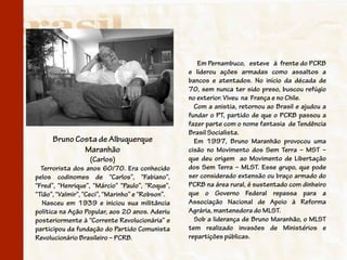 Em Pernambuco, esteve à frente do PCRB
                                                  e liderou ações armadas como assaltos a
                                                  bancos e atentados. No início da década de
                                                  70, sem nunca ter sido preso, buscou refúgio
                                                  no exterior. Viveu na França e no Chile.
                                                    Com a anistia, retornou ao Brasil e ajudou a
                                                  fundar o PT, partido de que o PCRB passou a
                                                  fazer parte com o nome fantasia de Tendência
                                                  Brasil Socialista.
      Bruno Costa de Albuquerque                    Em 1997, Bruno Maranhão provocou uma
              Maranhão                            cisão no Movimento dos Sem Terra – MST –
                   (Carlos)                       que deu origem ao Movimento de Libertação
  Terrorista dos anos 60/70. Era conhecido        dos Sem Terra – MLST. Esse grupo, que pode
pelos codinomes de “Carlos”, “Fabiano”,           ser considerado extensão ou braço armado do
“Fred”, “Henrique”, “Márcio” “Paulo”, “Roque”,    PCRB na área rural, é sustentado com dinheiro
“Tião”, “Valmir”, “Ceci”, “Marinho” e “Robson”.   que o Governo Federal repassa para a
  Nasceu em 1939 e iniciou sua militância         Associação Nacional de Apoio à Reforma
política na Ação Popular, aos 20 anos. Aderiu     Agrária, mantenedora do MLST.
posteriormente à “Corrente Revolucionária” e        Sob a liderança de Bruno Maranhão, o MLST
participou da fundação do Partido Comunista       tem realizado invasões de Ministérios e
Revolucionário Brasileiro – PCRB.                 repartições públicas.
 