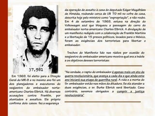 da operação de assalto à casa do deputado Edgar Magalhães
                                         de Almeida, roubando cerca de U$ 70 mil no cofre de casa,
                                         descrita hoje pelo ministro como "expropriação", e não roubo.
                                         Em 4 de setembro de 1969, estava na direção do
                                         Volkswagen azul que bloqueou a passagem do carro do
                                         embaixador norte-americano Charles Elbrick. A divulgação de
                                         um manifesto redigido com a colaboração de Franklin Martins
                                         e a libertação de 15 presos políticos, levados para o México,
                                         foram as exigências dos terroristas para libertar o
                                         embaixador.

                                           Trechos do Manifesto lido nas rádios por ocasião do
                                         seqüestro do embaixador americano mostra qual era a índole
                                         e os objetivos desses terroristas:


                                         “Na verdade, o rapto do embaixador é apenas mais um ato da
  Em 1969, foi eleito para a Direção     guerra revolucionária, que avança a cada dia e que ainda este
Geral do MR-8 e no mesmo ano foi um      ano iniciará sua etapa de guerrilha rural. A vida e a morte do
dos planejadores e executores do         Sr. embaixador estão nas mãos da ditadura. Se ela atender a
seqüestro do embaixador norte-           duas exigências, o sr. Burke Elbrick será libertado. Caso
americano Charles Elbrick. Há diversas   contrário, seremos obrigados a cumprir a justiça
acusações contra Franklin, por           revolucionária”
atentados e assaltos. Ele próprio
confirma dois casos: fez a segurança
 