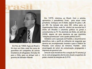 Em 1973, retornou ao Brasil. Com a anistia,
                                           aposentou o pseudônimo Tovar, para atuar como
                                           jornalista. Começou em O Globo, depois foi para o JB,
                                           em 85. Na metade dos anos 90, voltou para as
                                           Organizações Globo, onde foi diretor da sucursal de O
                                           Globo em Brasília e colunista político no jornal e
                                           comentarista na TV. Foi demitido da Globo, em abril de
                                           2006, depois de uma denúncia de que mantinha
                                           “relações promíscuas” com o poder político do PT.
                                              Solidário com o passado de Franklin, o atual Governo
                                           identificou nele o perfil do militante de esquerda que
                                           deveria ser recompensado, levando-o para o Palácio do
  Em fins de 1969, fugiu do Brasil e       Planalto. Com status de ministro, Franklin está
foi viver em Cuba, onde fez curso de       encarregado do setor de comunicação, propaganda e
guerrilhas em companhia de outros          imprensa do governo Lula.
brasileiros ali refugiados. De Cuba, foi      Uma de suas iniciativas foi a criação da TV estatal, já
para o Chile, para se abrigar sob o        no ar, com propaganda aberta dos atuais ocupantes do
governo de Salvador Allende.               poder, visando às eleições de 2.010.
 