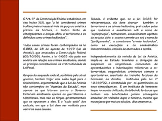 O Art. 5º da Constituição Federal estabelece, em      Todavia, é evidente que, se a Lei 6.683 for
seu Inciso XLIII, que “a lei considerará crimes       reinterpretada, ela deve abarcar        também o
inafiançáveis e insuscetíveis de graça ou anistia a   terrorismo e os crimes hediondos, praticados pelos
prática da tortura, o tráfico ilícito de              que roubaram e assaltaram sob o nome de
entorpecentes e drogas afins, o terrorismo e os       “expropriação”, torturaram, assassinaram agentes
definidos como crimes hediondos”.                     do estado, civis e outros terroristas sob o nome de
                                                      “justiçamento”, e cometeram “crimes hediondos”,
Todos esses crimes foram contemplados na lei          como as execuções e os assassinatos
6.683, de 28 de agosto de 1979 (Lei da                indiscriminados, através de atentados a bomba.
Anistia), que antecedeu a Constituição Federal
(05/10/88). Assim, a lei 6.683 não pode ser           Independentemente da revisão da Lei da Anistia,
revista em relação aos crimes anistiados, devido      impõe-se ao Estado brasileiro a obrigação de
ao princípio constitucional da irretroatividade da    suspender as vergonhosas concessões de
Lei Penal.                                            aposentadorias e indenizações milionárias a ex-
                                                      terroristas, esquerdistas, criminosos comuns e
Grupos da esquerda radical, acolhidos pelo atual      oportunistas, resultado do trabalho faccioso da
governo, tentam forjar uma saída legal para o         Comissão da Anistia,        instituída pela Lei nº
revanchismo, argumentando que a Lei da Anistia        10.559/02, e constituída por ex-guerrilheiros ou
não contemplou os “Agentes do Estado”, mas            seus simpatizantes. É um instituto de benesses
apenas os que lutaram contra o Governo.               ímpar no mundo civilizado, distribuindo fortunas que
Estariam anistiados apenas os guerrilheiros e         nenhum dos beneficiados jamais conseguiria
terroristas, mas não as forças governamentais         amealhar em trabalho digno e honesto, mesmo que
que se opuseram a eles. É o “tudo pode” dos           mourejasse por muitos séculos, diuturnamente.
radicais, em que a Lei deve ser moldada para
servir às suas causas.
 