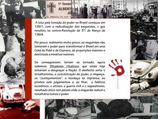 A luta pela tomada do poder no Brasil começou em
1961, com a radicalização das esquerdas, o que
resultou na contra-Revolução de 31 de Março de
1964.

Por pouco, realmente muito pouco, as esquerdas não
tomaram o poder para transformar o Brasil em uma
Cuba de Fidel e de Guevara, de proporções maiores e
destinada a misérias maiores.

Se conseguissem, teriam se tornado, agora
sabemos, Ditadores Vitalícios, que ainda hoje
estariam a desgraçar a Nação. O desfecho seria o
totalitarismo, a concentração de poder, a vingança,
os “Justiçamentos”, a mordaça na imprensa, as
prisões sem julgamentos e, ao final, a falência
econômica, o atraso, a guerra civil e o separatismo,
resultado único nos países onde a esquerda radical e
totalitária tomou o poder.
 