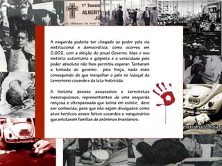 A esquerda poderia ter chegado ao poder pela via
institucional e democrática, como ocorreu em
2.002, com a eleição do atual Governo. Mas o seu
instinto autoritário e golpista e a voracidade pelo
poder absoluto não lhes permitiu esperar. Tentaram
a tomada do governo pela força, nada mais
conseguindo do que mergulhar o país no lodaçal do
terrorismo covarde e da luta fratricida.

A história desses assassinos e terroristas
inescrupulosos, representantes de uma esquerda
rançosa e ultrapassada que teima em existir, deve
ser conhecida, para que não sejam divulgados como
atos heróicos esses feitos covardes e sanguinários
que enlutaram famílias de anônimos brasileiros.
 