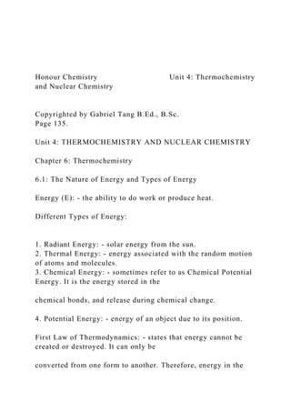 Honour Chemistry Unit 4: Thermochemistry
and Nuclear Chemistry
Copyrighted by Gabriel Tang B.Ed., B.Sc.
Page 135.
Unit 4: THERMOCHEMISTRY AND NUCLEAR CHEMISTRY
Chapter 6: Thermochemistry
6.1: The Nature of Energy and Types of Energy
Energy (E): - the ability to do work or produce heat.
Different Types of Energy:
1. Radiant Energy: - solar energy from the sun.
2. Thermal Energy: - energy associated with the random motion
of atoms and molecules.
3. Chemical Energy: - sometimes refer to as Chemical Potential
Energy. It is the energy stored in the
chemical bonds, and release during chemical change.
4. Potential Energy: - energy of an object due to its position.
First Law of Thermodynamics: - states that energy cannot be
created or destroyed. It can only be
converted from one form to another. Therefore, energy in the
 