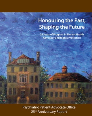 Honouring the Past,

          Shaping the Future

           25 Years of Progress in Mental Health
             Advocacy and Rights Protection




Psychiatric Patient Advocate Office
     25th Anniversary Report
 