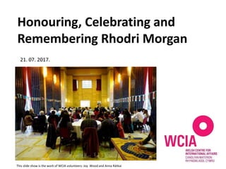 Honouring, Celebrating and
Remembering Rhodri Morgan
21. 07. 2017.
This slide show is the work of WCIA volunteers: Joy Wood and Anna Rátkai
 