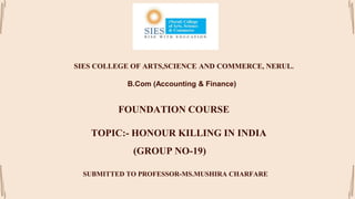 SIES COLLEGE OF ARTS,SCIENCE AND COMMERCE, NERUL.
B.Com (Accounting & Finance)
FOUNDATION COURSE
TOPIC:- HONOUR KILLING IN INDIA
(GROUP NO-19)
SUBMITTED TO PROFESSOR-MS.MUSHIRA CHARFARE
 