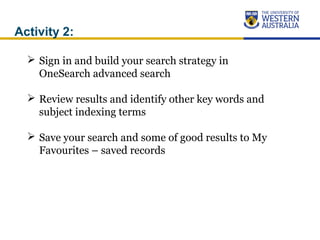 Activity 2:
 Sign in and build your search strategy in
OneSearch advanced search
 Review results and identify other key words and
subject indexing terms
 Save your search and some of good results to My
Favourites – saved records
 