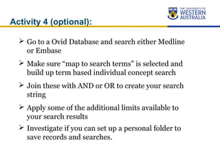 Activity 4 (optional):
 Go to a Ovid Database and search either Medline
or Embase
 Make sure “map to search terms” is selected and
build up term based individual concept search
 Join these with AND or OR to create your search
string
 Apply some of the additional limits available to
your search results
 Investigate if you can set up a personal folder to
save records and searches.
 