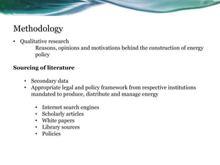Methodology
• Qualitative research
Reasons, opinions and motivations behind the construction of energy
policy
Sourcing of literature
• Secondary data
• Appropriate legal and policy framework from respective institutions
mandated to produce, distribute and manage energy
• Internet search engines
• Scholarly articles
• White papers
• Library sources
• Policies
 