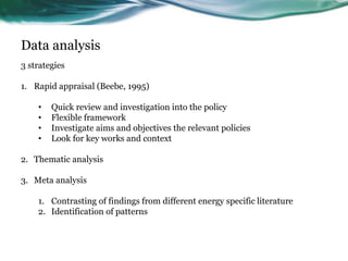Data analysis
3 strategies
1. Rapid appraisal (Beebe, 1995)
• Quick review and investigation into the policy
• Flexible framework
• Investigate aims and objectives the relevant policies
• Look for key works and context
2. Thematic analysis
3. Meta analysis
1. Contrasting of findings from different energy specific literature
2. Identification of patterns
 