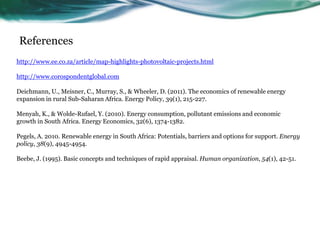 References
http://www.ee.co.za/article/map-highlights-photovoltaic-projects.html
http://www.corospondentglobal.com
Deichmann, U., Meisner, C., Murray, S., & Wheeler, D. (2011). The economics of renewable energy
expansion in rural Sub-Saharan Africa. Energy Policy, 39(1), 215-227.
Menyah, K., & Wolde-Rufael, Y. (2010). Energy consumption, pollutant emissions and economic
growth in South Africa. Energy Economics, 32(6), 1374-1382.
Pegels, A. 2010. Renewable energy in South Africa: Potentials, barriers and options for support. Energy
policy, 38(9), 4945-4954.
Beebe, J. (1995). Basic concepts and techniques of rapid appraisal. Human organization, 54(1), 42-51.
 