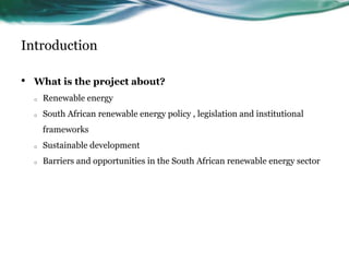 Introduction
• What is the project about?
o Renewable energy
o South African renewable energy policy , legislation and institutional
frameworks
o Sustainable development
o Barriers and opportunities in the South African renewable energy sector
 