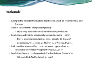 Rationale
o Energy is the critical infrastructural backbone on which an economy exists and
develops
o Need to transform the energy sector globally
• Move away from emission intense electricity production
o South African electricity undersupply (demand doubling – 2030)
• How is government and private sector going to fill this gap?
• (Deichmann, U., Meisner, C., Murray, S., & Wheeler, D., 2011)
o Policy and institutions either create barriers or opportunities to
sustainable renewable development (Pegels, A., 2010)
o South Africa’s energy crisis perpetuated by institutional frameworks
• (Menyah, K., & Wolde-Rufael, Y., 2010)
 