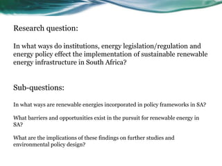 Research question:
In what ways do institutions, energy legislation/regulation and
energy policy effect the implementation of sustainable renewable
energy infrastructure in South Africa?
Sub-questions:
In what ways are renewable energies incorporated in policy frameworks in SA?
What barriers and opportunities exist in the pursuit for renewable energy in
SA?
What are the implications of these findings on further studies and
environmental policy design?
 