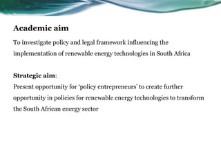 Academic aim
To investigate policy and legal framework influencing the
implementation of renewable energy technologies in South Africa
Strategic aim:
Present opportunity for ‘policy entrepreneurs’ to create further
opportunity in policies for renewable energy technologies to transform
the South African energy sector
 