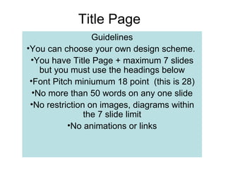 Title Page
                  Guidelines
•You can choose your own design scheme.
 •You have Title Page + maximum 7 slides
    but you must use the headings below
 •Font Pitch miniumum 18 point (this is 28)
  •No more than 50 words on any one slide
 •No restriction on images, diagrams within
                the 7 slide limit
           •No animations or links
 