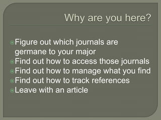 Figure

out which journals are
germane to your major
Find out how to access those journals
Find out how to manage what you find
Find out how to track references
Leave with an article

 
