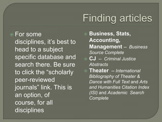 For

some
disciplines, it’s best to
head to a subject
specific database and
search there. Be sure
to click the “scholarly
peer-reviewed
journals” link. This is
an option, of
course, for all
disciplines



Business, Stats,
Accounting,
Management -- Business

Source Complete
 CJ -- Criminal Justice
Abstracts
 Theater -- International
Bibliography of Theater &
Dance with Full Text and Arts
and Humanities Citation Index
(ISI) and Academic Search
Complete

 