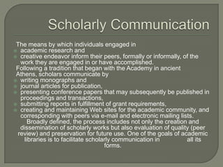 The means by which individuals engaged in
 academic research and
 creative endeavor inform their peers, formally or informally, of the
work they are engaged in or have accomplished.
Following a tradition that began with the Academy in ancient
Athens, scholars communicate by
 writing monographs and
 journal articles for publication,
 presenting conference papers that may subsequently be published in
proceedings and transactions,
 submitting reports in fulfillment of grant requirements,
 creating and maintaining Web sites for the academic community, and
corresponding with peers via e-mail and electronic mailing lists.
Broadly defined, the process includes not only the creation and
dissemination of scholarly works but also evaluation of quality (peer
review) and preservation for future use. One of the goals of academic
libraries is to facilitate scholarly communication in
all its
forms.

 