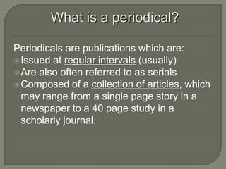 What is a periodical?
Periodicals are publications which are:
 Issued at regular intervals (usually)
 Are also often referred to as serials
 Composed of a collection of articles, which
may range from a single page story in a
newspaper to a 40 page study in a
scholarly journal.

 