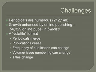  Periodicals

are numerous (212,140)
 Growth enhanced by online publishing –
56,329 online pubs. in Ulrich’s
 A “volatile” format
• Periodicals merge
• Publications cease
• Frequency of publication can change
• Volume/ issue numbering can change

• Titles change

 