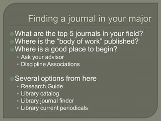  What

are the top 5 journals in your field?
 Where is the “body of work” published?
 Where is a good place to begin?
• Ask your advisor
• Discipline Associations
 Several options from here
• Research Guide
• Library catalog
• Library journal finder
• Library current periodicals

 