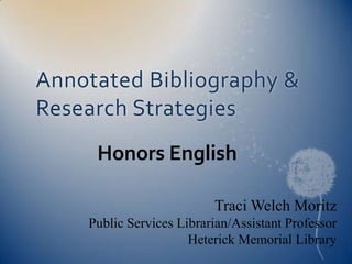 Annotated Bibliography & Research Strategies Honors English Traci Welch Moritz Public Services Librarian/Assistant Professor Heterick Memorial Library 