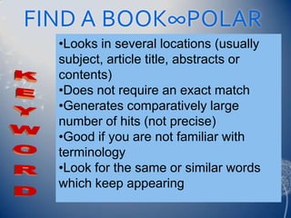 FIND A BOOK∞POLAR
  •Looks in several locations (usually
  subject, article title, abstracts or
  contents)
  •Does not require an exact match
  •Generates comparatively large
  number of hits (not precise)
  •Good if you are not familiar with
  terminology
  •Look for the same or similar words
  which keep appearing
 