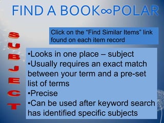 FIND A BOOK∞POLAR
       Click on the “Find Similar Items” link
       found on each item record

 •Looks in one place – subject
 •Usually requires an exact match
 between your term and a pre-set
 list of terms
 •Precise
 •Can be used after keyword search
 has identified specific subjects
 